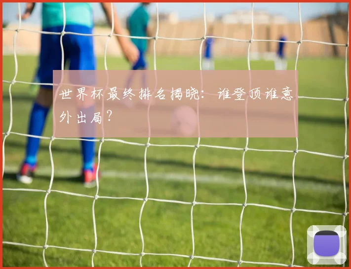 世界杯最终排名揭晓：谁登顶谁意外出局？
