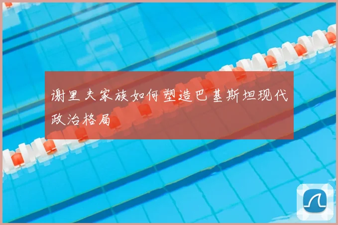 谢里夫家族如何塑造巴基斯坦现代政治格局