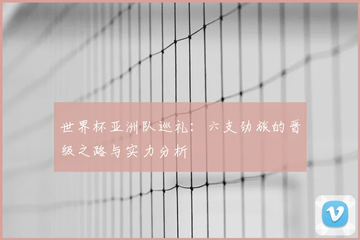 世界杯亚洲队巡礼：六支劲旅的晋级之路与实力分析