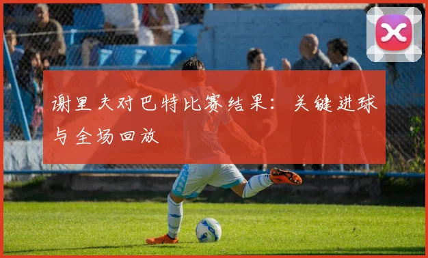 谢里夫对巴特比赛结果：关键进球与全场回放
