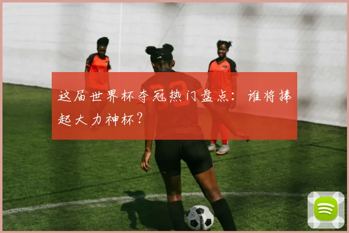 这届世界杯夺冠热门盘点：谁将捧起大力神杯？