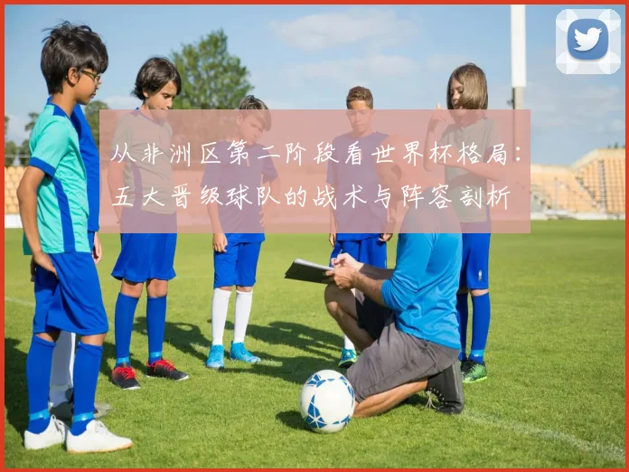 从非洲区第二阶段看世界杯格局：五大晋级球队的战术与阵容剖析