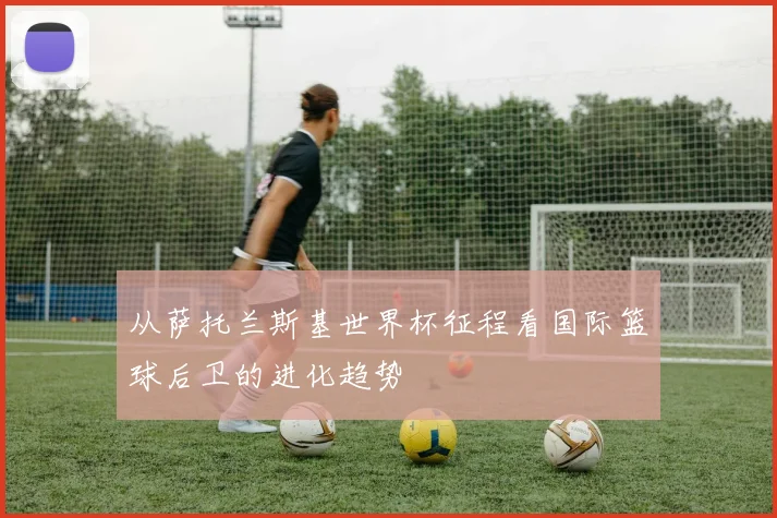 从萨托兰斯基世界杯征程看国际篮球后卫的进化趋势