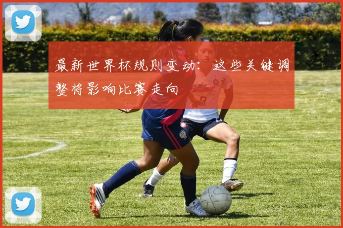 最新世界杯规则变动：这些关键调整将影响比赛走向