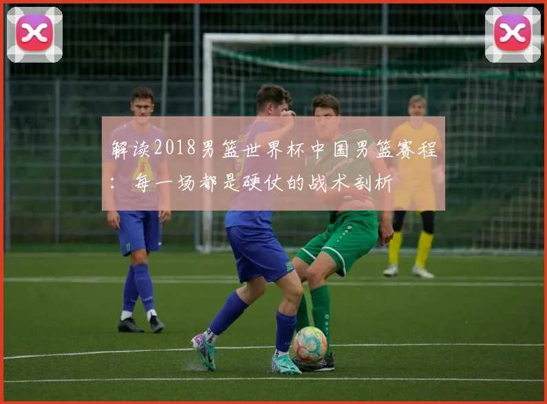 解读2018男篮世界杯中国男篮赛程：每一场都是硬仗的战术剖析